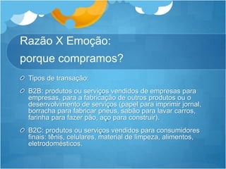 Razão X Emoção: 
porque compramos? 
Tipos de transação: 
B2B: produtos ou serviços vendidos de empresas para 
empresas, para a fabricação de outros produtos ou o 
desenvolvimento de serviços (papel para imprimir jornal, 
borracha para fabricar pneus, sabão para lavar carros, 
farinha para fazer pão, aço para construir). 
B2C: produtos ou serviços vendidos para consumidores 
finais: tênis, celulares, material de limpeza, alimentos, 
eletrodomésticos. 
 