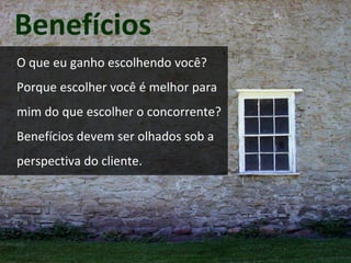 Benefícios 
O que eu ganho escolhendo você? 
Porque escolher você é melhor para 
mim do que escolher o concorrente? 
Benefícios devem ser olhados sob a 
perspectiva do cliente. 
 