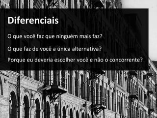 Diferenciais 
O que você faz que ninguém mais faz? 
O que faz de você a única alternativa? 
Porque eu deveria escolher você e não o concorrente? 
 