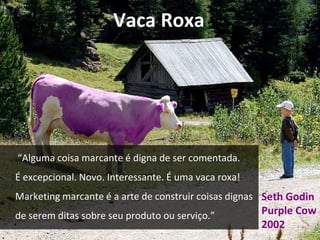 Vaca Roxa 
“Alguma coisa marcante é digna de ser comentada. 
É excepcional. Novo. Interessante. É uma vaca roxa! 
Marketing marcante é a arte de construir coisas dignas 
de serem ditas sobre seu produto ou serviço.” 
Seth Godin 
Purple Cow 
2002 
 