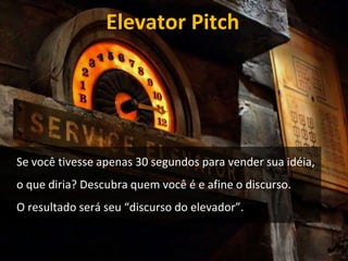 Elevator Pitch 
Se você tivesse apenas 30 segundos para vender sua idéia, 
o que diria? Descubra quem você é e afine o discurso. 
O resultado será seu “discurso do elevador”. 
 