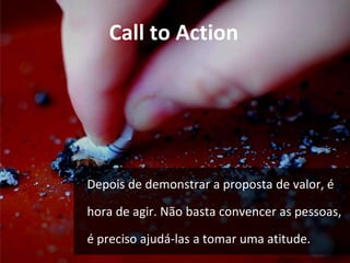 Call to Action 
Depois de demonstrar a proposta de valor, é 
hora de agir. Não basta convencer as pessoas, 
é preciso ajudá-las a tomar uma atitude. 
 