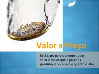 Valor x Preço 
Está claro para o cliente que o 
valor é maior que o preço? O 
produto/serviço vale o quanto custa? 
 