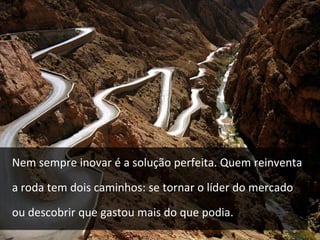 Nem sempre inovar é a solução perfeita. Quem reinventa 
a roda tem dois caminhos: se tornar o líder do mercado 
ou descobrir que gastou mais do que podia. 
 