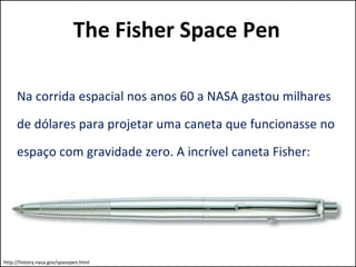 The Fisher Space Pen 
Na corrida espacial nos anos 60 a NASA gastou milhares 
de dólares para projetar uma caneta que funcionasse no 
espaço com gravidade zero. A incrível caneta Fisher: 
http://history.nasa.gov/spacepen.html 
 