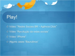 Play! 
Vídeo “Redes Sociais BR – Agência Click” 
Vídeo “Revolução da redes sociais” 
Vídeo “iPhone” 
Alguns cases “Baurulinos” 
