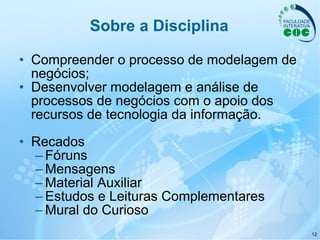 Sobre a Disciplina Compreender o processo de modelagem de negócios; Desenvolver modelagem e análise de processos de negócios com o apoio dos recursos de tecnologia da informação. Recados Fóruns Mensagens Material Auxiliar Estudos e Leituras Complementares Mural do Curioso 