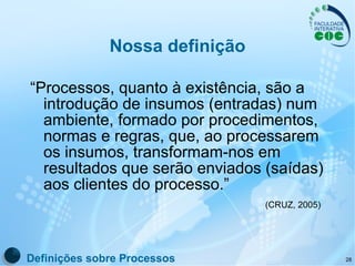 Nossa definição “ Processos, quanto à existência, são a introdução de insumos (entradas) num ambiente, formado por procedimentos, normas e regras, que, ao processarem os insumos, transformam-nos em resultados que serão enviados (saídas) aos clientes do processo.”   (CRUZ, 2005) Definições sobre Processos 