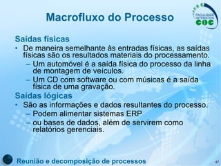 Macrofluxo do Processo Saídas físicas De maneira semelhante às entradas físicas, as saídas físicas são os resultados materiais do processamento.  Um automóvel é a saída física do processo da linha de montagem de veículos.  Um CD com software ou com músicas é a saída física de uma gravação.  Saídas lógicas São as informações e dados resultantes do processo.  Podem alimentar sistemas ERP ou bases de dados, além de servirem como relatórios gerenciais. Reunião e decomposição de processos 