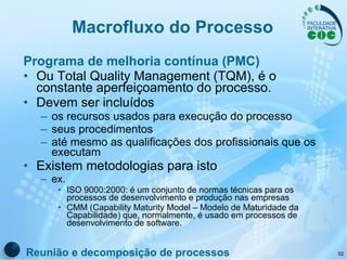 Macrofluxo do Processo Programa de melhoria contínua (PMC) Ou Total Quality Management (TQM), é o constante aperfeiçoamento do processo.  Devem ser incluídos os recursos usados para execução do processo seus procedimentos  até mesmo as qualificações dos profissionais que os executam Existem metodologias para isto   ex.  ISO 9000:2000: é um conjunto de normas técnicas para os processos de desenvolvimento e produção nas empresas CMM (Capability Maturity Model – Modelo de Maturidade da Capabilidade) que, normalmente, é usado em processos de desenvolvimento de software. Reunião e decomposição de processos 