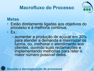 Macrofluxo do Processo Metas Estão diretamente ligadas aos objetivos do processo e à melhoria contínua.  Ex.: aumentar a produção de açúcar em 30% para atender a demanda e maximizar os lucros, ou, melhorar o atendimento aos clientes, ouvindo suas reclamações e implementando melhorias para reter o maior número possível deles. Reunião e decomposição de processos 