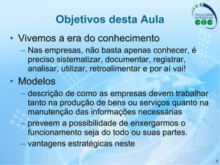 Objetivos desta Aula Vivemos a era do conhecimento Nas empresas, não basta apenas conhecer, é preciso sistematizar, documentar, registrar, analisar, utilizar, retroalimentar e por aí vai!   Modelos descrição de como as empresas devem trabalhar tanto na produção de bens ou serviços quanto na manutenção das informações necessárias preveem a possibilidade de enxergarmos o funcionamento seja do todo ou suas partes.  vantagens estratégicas neste 