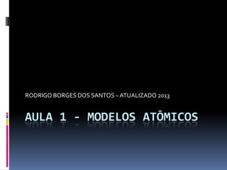 AULA 1 - MODELOS ATÔMICOS
RODRIGO BORGES DOS SANTOS – ATUALIZADO 2013
 