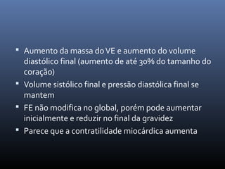  Aumento da massa doVE e aumento do volume
diastólico final (aumento de até 30% do tamanho do
coração)
 Volume sistólico final e pressão diastólica final se
mantem
 FE não modifica no global, porém pode aumentar
inicialmente e reduzir no final da gravidez
 Parece que a contratilidade miocárdica aumenta
 