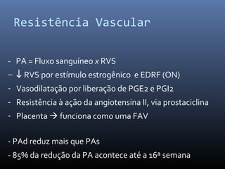 Resistência Vascular
- PA = Fluxo sanguíneo x RVS
− ↓ RVS por estímulo estrogênico e EDRF (ON)
- Vasodilatação por liberação de PGE2 e PGI2
- Resistência à ação da angiotensina II, via prostaciclina
- Placenta  funciona como uma FAV
- PAd reduz mais que PAs
- 85% da redução da PA acontece até a 16ª semana
 