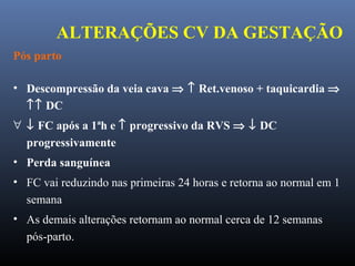 ALTERAÇÕES CV DA GESTAÇÃO
Pós parto
• Descompressão da veia cava ⇒ ↑ Ret.venoso + taquicardia ⇒
↑↑ DC
∀ ↓ FC após a 1ªh e ↑ progressivo da RVS ⇒ ↓ DC
progressivamente
• Perda sanguínea
• FC vai reduzindo nas primeiras 24 horas e retorna ao normal em 1
semana
• As demais alterações retornam ao normal cerca de 12 semanas
pós-parto.
 