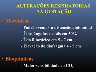 ALTERAÇÕES RESPIRATÓRIAS
NA GESTAÇÃO
• Mecânicas
- Padrão vent. ~ à distenção abdominal
- ↑dos ângulos costais em 50%
- ↑do θ torácico em 5 - 7 cm
- Elevação do diafragma 4 - 5 cm
• Bioquímicas
- Maior sensibilidade ao CO2
 