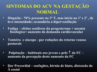 SINTOMAS DO ACV NA GESTAÇÃO
NORMAL
• Dispnéia - 70% presente no 3º T, mas inicia no 1º e 2º , de
leve intensidade; secundária a hiperventilação
• Fadiga – efeitos soníferos da progesterona + anemia
fisiológica+ aumento da demanda cardiovascular
• Tonteira e síncope - por reduções do retorno venoso
posturais
• Palpitação – habituais nos jovens e pelo ↑ da FC –
aumento da percepção deste aumento da FC
• Dor Precordial – esofagites, hérnia de hiato, distensão do
Â costal
 