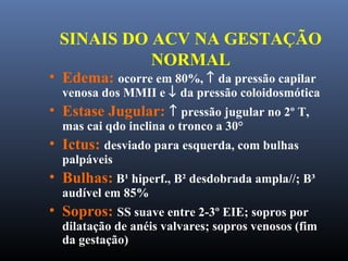 SINAIS DO ACV NA GESTAÇÃO
NORMAL
• Edema: ocorre em 80%, ↑ da pressão capilar
venosa dos MMII e ↓ da pressão coloidosmótica
• Estase Jugular: ↑ pressão jugular no 2º T,
mas cai qdo inclina o tronco a 30°
• Ictus: desviado para esquerda, com bulhas
palpáveis
• Bulhas: B¹ hiperf., B² desdobrada ampla//; B³
audível em 85%
• Sopros: SS suave entre 2-3º EIE; sopros por
dilatação de anéis valvares; sopros venosos (fim
da gestação)
 