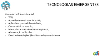 TECNOLOGIAS EMERGENTES
Presente ou futuro distante?
• Wifi;
• Aparelhos moveis com internet;
• Aplicativos para celular e tablets;
• Carros elétricos sem fio;
• Materiais capazes de se autorregenerar;
• Alimentação molecular
• E outras tecnologias, já estão em desenvolvimento
 