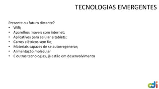 TECNOLOGIAS EMERGENTES
Presente ou futuro distante?
• Wifi;
• Aparelhos moveis com internet;
• Aplicativos para celular e tablets;
• Carros elétricos sem fio;
• Materiais capazes de se autorregenerar;
• Alimentação molecular
• E outras tecnologias, já estão em desenvolvimento
 