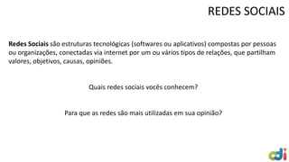 Redes Sociais são estruturas tecnológicas (softwares ou aplicativos) compostas por pessoas
ou organizações, conectadas via internet por um ou vários tipos de relações, que partilham
valores, objetivos, causas, opiniões.
Quais redes sociais vocês conhecem?
Para que as redes são mais utilizadas em sua opinião?
REDES SOCIAIS
 