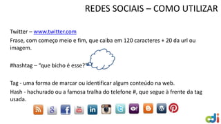 Twitter – www.twitter.com
Frase, com começo meio e fim, que caiba em 120 caracteres + 20 da url ou
imagem.
#hashtag – “que bicho é esse?”
Tag - uma forma de marcar ou identificar algum conteúdo na web.
Hash - hachurado ou a famosa tralha do telefone #, que segue à frente da tag
usada.
REDES SOCIAIS – COMO UTILIZAR
 