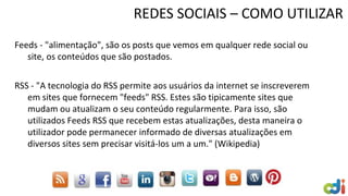 REDES SOCIAIS – COMO UTILIZAR
Feeds - "alimentação", são os posts que vemos em qualquer rede social ou
site, os conteúdos que são postados.
RSS - "A tecnologia do RSS permite aos usuários da internet se inscreverem
em sites que fornecem "feeds" RSS. Estes são tipicamente sites que
mudam ou atualizam o seu conteúdo regularmente. Para isso, são
utilizados Feeds RSS que recebem estas atualizações, desta maneira o
utilizador pode permanecer informado de diversas atualizações em
diversos sites sem precisar visitá-los um a um." (Wikipedia)
 