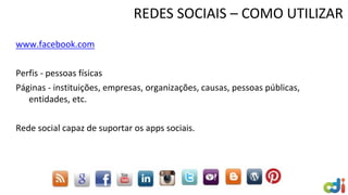 REDES SOCIAIS – COMO UTILIZAR
www.facebook.com
Perfis - pessoas físicas
Páginas - instituições, empresas, organizações, causas, pessoas públicas,
entidades, etc.
Rede social capaz de suportar os apps sociais.
 