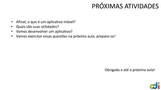 PRÓXIMAS ATIVIDADES
• Afinal, o que é um aplicativo móvel?
• Quais são suas utilidades?
• Vamos desenvolver um aplicativo?
• Vamos exercitar essas questões na próxima aula, prepare-se!
Obrigada e até a próxima aula!
 