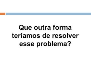 Que outra forma
teríamos de resolver
esse problema?
 