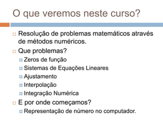 O que veremos neste curso?
 Resolução de problemas matemáticos através
de métodos numéricos.
 Que problemas?
 Zeros de função
 Sistemas de Equações Lineares
 Ajustamento
 Interpolação
 Integração Numérica
 E por onde começamos?
 Representação de número no computador.
 