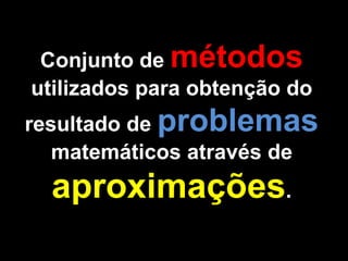Conjunto de métodos
utilizados para obtenção do
resultado de problemas
matemáticos através de
aproximações.
 