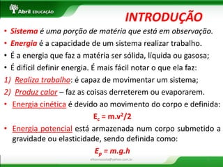 INTRODUÇÃO 
•Sistema é uma porção de matéria que está em observação. 
•Energia é a capacidade de um sistema realizar trabalho. 
•É a energia que faz a matéria ser sólida, líquida ou gasosa; 
•É difícil definir energia. É mais fácil notar o que ela faz: 
1)Realiza trabalho: é capaz de movimentar um sistema; 
2)Produz calor – faz as coisas derreterem ou evaporarem. 
•Energia cinética é devido ao movimento do corpo e definida: 
Ec = m.v2/2 
•Energia potencial está armazenada num corpo submetido a gravidade ou elasticidade, sendo definida como: 
Ep = m.g.h 
eltonrocosta@yahoo.com.br 
2  