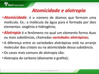 •Atomicidade: é o número de átomos que formam uma molécula. Ex.: a molécula da água pura é formada por dois elementos: oxigênio e hidrogênio; 
•Alotropia é o fenômeno no qual um elemento forma duas ou mais substâncias, chamadas variedades alotrópicas; 
•A diferença entre as variedades alotrópicas está no arranjo molecular dos cristais ou na atomicidade dessa substância. 
•Os casos mais comuns de alotropia são: 
•Alotropia do carbono (diamante e grafite); 
Atomicidade e alotropia 
eltonrocosta@yahoo.com.br 
23  