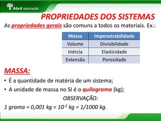 As propriedades gerais são comuns a todos os materiais. Ex.: 
MASSA: 
•É a quantidade de matéria de um sistema; 
•A unidade de massa no SI é o quilograma (kg); 
OBSERVAÇÃO: 
1 grama = 0,001 kg = 10-3 kg = 1/1000 kg. 
PROPRIEDADES DOS SISTEMAS 
Massa 
Impenetrabilidade 
Volume 
Divisibilidade 
Inércia 
Elasticidade 
Extensão 
Porosidade  