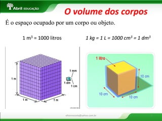 1 m3 = 1000 litros 
1 kg = 1 L = 1000 cm3 = 1 dm3 
O volume dos corpos 
É o espaço ocupado por um corpo ou objeto. 
eltonrocosta@yahoo.com.br 
5  