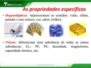 •Organolépticas: impressionam os sentidos: visão, olfato, paladar e tato (cheiro, cor, sabor, brilho); 
•Físicas: diferenciam uma substância de todas as outras substâncias. Ex.: PF, PE, densidade, magnetismo, capacidade térmica, etc; 
As propriedades específicas 
eltonrocosta@yahoo.com.br 
6  