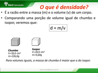 Chumbo V=20,0 cm3 m=226,0g 
Isopor V=20,0 cm3 m=0,60g 
Para volumes iguais, a massa de chumbo é maior que a do isopor. 
d = m/v 
•É a razão entre a massa (m) e o volume (v) de um corpo. 
•Comparando uma porção de volume igual de chumbo e isopor, veremos que: 
O que é densidade? 
eltonrocosta@yahoo.com.br 
8  