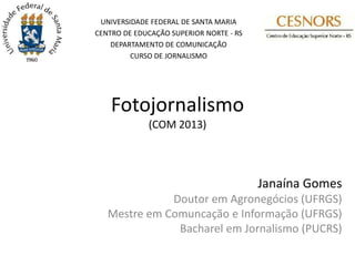 UNIVERSIDADE FEDERAL DE SANTA MARIA
CENTRO DE EDUCAÇÃO SUPERIOR NORTE - RS
    DEPARTAMENTO DE COMUNICAÇÃO
         CURSO DE JORNALISMO




    Fotojornalismo
             (COM 2013)




                                         Janaína Gomes
              Doutor em Agronegócios (UFRGS)
   Mestre em Comuncação e Informação (UFRGS)
               Bacharel em Jornalismo (PUCRS)
 