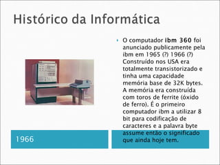 1966 O computador  ibm 360  foi anunciado publicamente pela ibm em 1965 (?) 1966 (?) Construído nos USA era totalmente transistorizado e tinha uma capacidade memória base de 32K bytes. A memória era construída com toros de ferrite (óxido de ferro). É o primeiro computador ibm a utilizar 8 bit para codificação de caracteres e a palavra byte assume então o significado que ainda hoje tem. 
