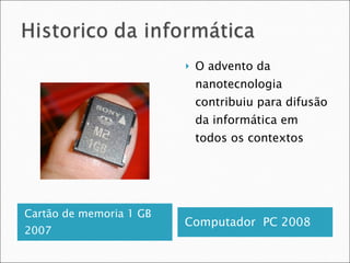 Cartão de memoria 1 GB 2007 Computador  PC 2008 O advento da nanotecnologia contribuiu para difusão da informática em todos os contextos 