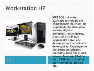 2009 XW8600  - A mais avançada tecnologia em componentes no chassi de soquete duplo. Ideal para artistias digitais, projetistas, engenheiros, cientistas e OEM que exigem altos níveis de desempenho e capacidade de expansão. Desempenho fantástico em cálculos (Autodesk roda que é uma beleza). Memória RAM de até 128GB (!), conetando até 4 monitores 3D ou 6 2D. 