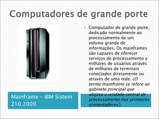 Mainframe – IBM Sistem Z10 2009 Computador de grande porte, dedicado normalmente ao processamento de um volume grande de informações. Os mainframes são capazes de oferecer serviços de processamento a milhares de usuários através de milhares de terminais conectados diretamente ou através de uma rede. ( O termo mainframe se refere ao gabinete principal que alojava a unidade central de processamento nos primeiros computadores. ). 