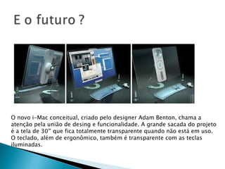 O novo i-Mac conceitual, criado pelo designer Adam Benton, chama a atenção pela união de desing e funcionalidade. A grande sacada do projeto é a tela de 30″ que fica totalmente transparente quando não está em uso. O teclado, além de ergonômico, também é transparente com as teclas iluminadas. 