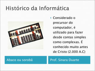 Abaco ou sorobã  Prof. Sinara Duarte  Considerado o precursor do computador, é utilizado para fazer desde contas simples como complexas. É conhecido muito antes de Cristo (2.000 A.C) 