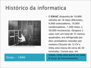 Eniac - 1946 O  ENIAC  dispunha de 18.800 válvulas de 16 tipos diferentes, 6.000 comutadores, 10.000 condensadores, 1.500 relais, e 50.000 resistencias. Ocupava 3 salas com um total de 72 metros quadrados, era refrigerado por dois ventiladores movidos por motores Chrysler de 12 CV e tinha uma massa de cerca de 30 toneladas. Consta que, em média, tinha uma avaria em cada 6 horas de funcionamento. 