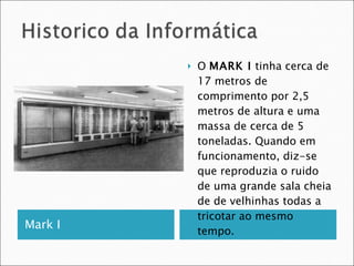 Mark I  O  MARK I  tinha cerca de 17 metros de comprimento por 2,5 metros de altura e uma massa de cerca de 5 toneladas. Quando em funcionamento, diz-se que reproduzia o ruido de uma grande sala cheia de de velhinhas todas a tricotar ao mesmo tempo. 