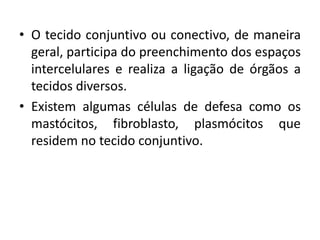 • O tecido conjuntivo ou conectivo, de maneira
  geral, participa do preenchimento dos espaços
  intercelulares e realiza a ligação de órgãos a
  tecidos diversos.
• Existem algumas células de defesa como os
  mastócitos, fibroblasto, plasmócitos que
  residem no tecido conjuntivo.
 