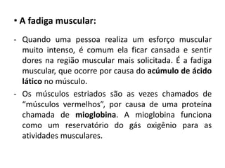 • A fadiga muscular:
- Quando uma pessoa realiza um esforço muscular
  muito intenso, é comum ela ficar cansada e sentir
  dores na região muscular mais solicitada. É a fadiga
  muscular, que ocorre por causa do acúmulo de ácido
  lático no músculo.
- Os músculos estriados são as vezes chamados de
  “músculos vermelhos”, por causa de uma proteína
  chamada de mioglobina. A mioglobina funciona
  como um reservatório do gás oxigênio para as
  atividades musculares.
 